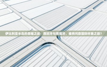 伊比利亚半岛的荣耀之战：西班牙与葡萄牙，谁将问鼎国际杯赛之巅？