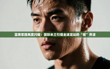 蓝黑军团再度闪耀：国际米兰引爆全球足坛的“视”界波